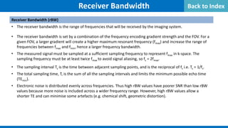 Receiver Bandwidth
Receiver Bandwidth (rBW)
• The receiver bandwidth is the range of frequencies that will be received by the imaging system.
• The receiver bandwidth is set by a combination of the frequency encoding gradient strength and the FOV. For a
given FOV, a larger gradient will create a higher maximum resonant frequency (fmax) and increase the range of
frequencies between fmax and fmin, hence a larger frequency bandwidth.
• The measured signal must be sampled at a sufficient sampling frequency to represent fmax in k-space. The
sampling frequency must be at least twice fmax to avoid signal aliasing, so fs = 2fmax.
• The sampling interval Ts is the time between adjacent sampling points, and is the reciprocal of fs i.e. Ts = 1/fs.
• The total sampling time, T, is the sum of all the sampling intervals and limits the minimum possible echo time
(TEmin).
• Electronic noise is distributed evenly across frequencies. Thus high rBW values have poorer SNR than low rBW
values because more noise is included across a wider frequency range. However, high rBW values allow a
shorter TE and can minimise some artefacts (e.g. chemical shift, geometric distortion).
Back to Index
 