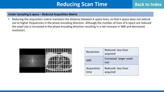 Reducing Scan Time
Under-Sampling k-space – Reduced Acquisition Matrix
• Reducing the acquisition matrix maintains the distance between k-space lines, so that k-space does not extend
out to higher frequencies in the phase encoding direction. Although the number of lines of k-space are reduced
the voxel size is increased in the phase encoding direction resulting in a net increase in SNR and decreased
resolution.
Resolution
Reduced- less lines
acquired
SNR
Increased- larger voxel
size
Acquisition
time
Reduced- less lines
acquired
Back to Index
 