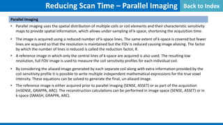 Reducing Scan Time – Parallel Imaging
Parallel Imaging
• Parallel imaging uses the spatial distribution of multiple coils or coil elements and their characteristic sensitivity
maps to provide spatial information, which allows under-sampling of k-space, shortening the acquisition time.
• The image is acquired using a reduced number of k-space lines. The same extent of k-space is covered but fewer
lines are acquired so that the resolution is maintained but the FOV is reduced causing image aliasing. The factor
by which the number of lines is reduced is called the reduction factor, R.
• A reference image in which only the central lines of k-space are acquired is also used. The resulting low
resolution, full FOV image is used to measure the coil sensitivity profiles for each individual coil.
• By considering the aliased image generated by each separate coil along with extra information provided by the
coil sensitivity profile it is possible to write multiple independent mathematical expressions for the true voxel
intensity. These equations can be solved to generate the final, un-aliased image.
• The reference image is either acquired prior to parallel imaging (SENSE, ASSET) or as part of the acquisition
(mSENSE, GRAPPA, ARC). The reconstruction calculations can be performed in image space (SENSE, ASSET) or in
k-space (SMASH, GRAPPA, ARC).
Back to Index
 