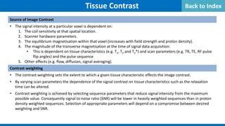 Source of Image Contrast
• The signal intensity at a particular voxel is dependent on:
1. The coil sensitivity at that spatial location.
2. Scanner hardware parameters.
3. The equilibrium magnetisation within that voxel (increases with field strength and proton density).
4. The magnitude of the transverse magnetisation at the time of signal data acquisition:
• This is dependent on tissue characteristics (e.g. T1, T2 and T2*) and scan parameters (e.g. TR, TE, RF pulse
flip angles) and the pulse sequence
5. Other effects (e.g. flow, diffusion, signal averaging).
Contrast weighting
• The contrast weighting sets the extent to which a given tissue characteristic effects the image contrast.
• By varying scan parameters the dependence of the signal contrast on tissue characteristics such as the relaxation
time can be altered.
• Contrast weighting is achieved by selecting sequence parameters that reduce signal intensity from the maximum
possible value. Consequently signal to noise ratio (SNR) will be lower in heavily weighted sequences than in proton
density weighted sequences. Selection of appropriate parameters will depend on a compromise between desired
weighting and SNR.
Tissue Contrast Back to Index
 