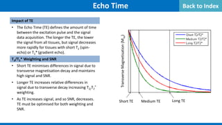 Impact of TE
• The Echo Time (TE) defines the amount of time
between the excitation pulse and the signal
data acquisition. The longer the TE, the lower
the signal from all tissues, but signal decreases
more rapidly for tissues with short T2 (spin-
echo) or T2* (gradient echo).
T2/T2* Weighting and SNR
• Short TE minimises differences in signal due to
transverse magnetisation decay and maintains
high signal and SNR.
• Longer TE increases relative differences in
signal due to transverse decay increasing T2/T2
*
weighting.
• As TE increases signal, and so SNR, decreases.
TE must be optimised for both weighting and
SNR.
Echo Time
Long TE
Medium TE
Short TE
Transverse
Magnetisation
(M
xy
)
Back to Index
 