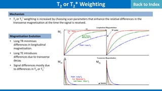 Mechanism
• T2 or T2
* weighting is increased by choosing scan parameters that enhance the relative differences in the
transverse magnetisation at the time the signal is received.
T2 or T2* Weighting
Magnetisation Evolution
• Long TR minimises
differences in longitudinal
magnetisation.
• Long TE introduces
differences due to transverse
decay.
• Signal differences mostly due
to differences in T2 or T2
*
Mz
Mxy Mxy
Back to Index
 