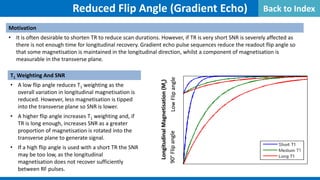 Reduced Flip Angle (Gradient Echo)
Motivation
• It is often desirable to shorten TR to reduce scan durations. However, if TR is very short SNR is severely affected as
there is not enough time for longitudinal recovery. Gradient echo pulse sequences reduce the readout flip angle so
that some magnetisation is maintained in the longitudinal direction, whilst a component of magnetisation is
measurable in the transverse plane.
Low
Flip
angle
90°
Flip
angle
Longitudinal
Magnetisation
(M
z
)
Reduced Flip Angle (Gradient Echo)
Motivation
• It is often desirable to shorten TR to reduce scan durations. However, if TR is very short SNR is severely affected as
there is not enough time for longitudinal recovery. Gradient echo pulse sequences reduce the readout flip angle so
that some magnetisation is maintained in the longitudinal direction, whilst a component of magnetisation is
measurable in the transverse plane.
Low
Flip
angle
90°
Flip
angle
Longitudinal
Magnetisation
(M
z
)
T1 Weighting And SNR
• A low flip angle reduces T1 weighting as the
overall variation in longitudinal magnetisation is
reduced. However, less magnetisation is tipped
into the transverse plane so SNR is lower.
• A higher flip angle increases T1 weighting and, if
TR is long enough, increases SNR as a greater
proportion of magnetisation is rotated into the
transverse plane to generate signal.
• If a high flip angle is used with a short TR the SNR
may be too low, as the longitudinal
magnetisation does not recover sufficiently
between RF pulses.
Reduced Flip Angle (Gradient Echo)
Motivation
• It is often desirable to shorten TR to reduce scan durations. However, if TR is very short SNR is severely affected as
there is not enough time for longitudinal recovery. Gradient echo pulse sequences reduce the readout flip angle so
that some magnetisation is maintained in the longitudinal direction, whilst a component of magnetisation is
measurable in the transverse plane.
Low
Flip
angle
90°
Flip
angle
Longitudinal
Magnetisation
(M
z
)
Back to Index
 