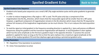Spoiled Gradient Echo Sequence
• Gradient echo based pulse sequences use a small (<90°) flip angle excitation pulse and bi-polar gradients to generate
an echo.
• In order to reduce imaging times a flip angle α < 90° is used. The RF pulse only tips a component of the
magnetisation into the Mxy direction, which means that the measurable signal will be smaller than for a 90° pulse.
However, a significant component of magnetisation remains in the Mz direction which means that the TR required to
achieve full recovery of the longitudinal magnetisation can be much shorter. This in turn reduces the total acquisition
time.
• To read the signal an initial gradient in the frequency encoding direction is applied (Gfe). Spins will precess at different
frequencies along this gradient and the transverse magnetisation will dephase. A second gradient is then applied
which has the same amplitude as the first but a gradient slope in the opposite direction. In practice this second
gradient is applied for twice as long as the first so that the spins rephase into a maximum signal amplitude at the
centre of the readout gradient (TE) and then dephase again generating a symmetrical gradient echo.
Timing Parameters
• TR = Repetition Time (excitation to excitation)
• TE = Echo Time (excitation to echo)
Spoiled Gradient Echo Back to Index
 