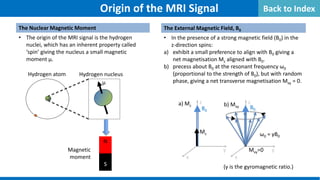 y
z
x
y
z
x
The Nuclear Magnetic Moment
• The origin of the MRI signal is the hydrogen
nuclei, which has an inherent property called
‘spin’ giving the nucleus a small magnetic
moment µ.
p+
e-
N
S
Hydrogen atom Hydrogen nucleus
Magnetic
moment
µ
B0
Mz
a) Mz b) Mxy B0
Mxy=0
(γ is the gyromagnetic ratio.)
Origin of the MRI Signal
ω0 = γB0
The External Magnetic Field, B0
• In the presence of a strong magnetic field (B0) in the
z-direction spins:
a) exhibit a small preference to align with B0 giving a
net magnetisation Mz aligned with B0.
b) precess about B0 at the resonant frequency ω0
(proportional to the strength of B0), but with random
phase, giving a net transverse magnetisation Mxy = 0.
Back to Index
 