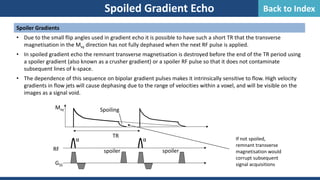 Spoiled Gradient Echo
Spoiler Gradients
• Due to the small flip angles used in gradient echo it is possible to have such a short TR that the transverse
magnetisation in the Mxy direction has not fully dephased when the next RF pulse is applied.
• In spoiled gradient echo the remnant transverse magnetisation is destroyed before the end of the TR period using
a spoiler gradient (also known as a crusher gradient) or a spoiler RF pulse so that it does not contaminate
subsequent lines of k-space.
• The dependence of this sequence on bipolar gradient pulses makes it intrinsically sensitive to flow. High velocity
gradients in flow jets will cause dephasing due to the range of velocities within a voxel, and will be visible on the
images as a signal void.
RF
GSS
α α
TR
spoiler
Mxy Spoiling
If not spoiled,
remnant transverse
magnetisation would
corrupt subsequent
signal acquisitions
spoiler
Back to Index
 