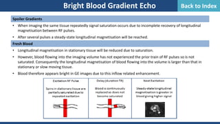 Bright Blood Gradient Echo
Spoiler Gradients
• When imaging the same tissue repeatedly signal saturation occurs due to incomplete recovery of longitudinal
magnetisation between RF pulses.
• After several pulses a steady-state longitudinal magnetisation will be reached.
Fresh Blood
• Longitudinal magnetisation in stationary tissue will be reduced due to saturation.
• However, blood flowing into the imaging volume has not experienced the prior train of RF pulses so is not
saturated. Consequently the longitudinal magnetisation of blood flowing into the volume is larger than that in
stationary or slow moving tissue.
• Blood therefore appears bright in GE images due to this inflow related enhancement.
Back to Index
 