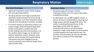 Non-Gated Techniques
• Significant respiratory motion whilst imaging
will cause ghosting artefacts.
• The ideal solution is to image so quickly that
significant movement does not occur during
imaging. However, such short acquisition times
severely limit the potential resolution and SNR.
• A common solution to respiratory motion is to
acquire images whilst the patient holds their
breath. If the patient complies well with
breath-holding instructions this provides a 10-
15s window where images can be obtained
without respiratory motion. However, some
patients cannot comply with breath-holding
instructions and some imaging scenarios
require acquisition times that are longer than a
typical breath-hold.
Respiratory Motion
Respiratory Gating
• Respiratory gated techniques monitor
respiratory motion and only acquire data within
a predefined window.
• An alternative is to use MR navigator echoes. A
column of tissue is excited before acquiring each
image using a specially designed RF pulse. The
column is positioned perpendicular to the
diaphragm so that when the signal is
reconstructed to form a one dimensional
projection image a clear bright to dark boundary
is visible between the lungs and the liver. The
position of the boundary can then be detected
and used as a measure of the diaphragm
position.
Back to Index
 