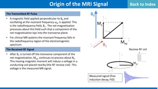 The Transmitted RF Pulse
• A magnetic field applied perpendicular to B0 and
oscillating at the resonant frequency ω0, is applied. This
is the radiofrequency field, B1 . The net magnetisation
precesses about this field such that a component of the
net magnetisation tips into the transverse plane.
• For clinical MR systems the resonant frequency falls in
the radiofrequency region of the electromagnetic
spectrum.
The Received RF Signal
• After B1 is turned off the transverse component of the
net magnetisation, Mxy, continues to precess about B0.
This moving magnetic moment will induce a voltage in a
conducting coil placed nearby (the RF receive coil). This
voltage is the measured MR signal.
y
z
x
B0
B1
Mz
Mxy
Origin of the MRI Signal
Receive RF coil
Mxy
y
z
x
Measured signal (free
induction decay, FID)
Back to Index
 