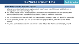 Fast/Turbo Gradient Echo
Fast/Turbo Gradient Echo – Segmented Acquisition
• Whereas conventional gradient echo acquires a single line of k-space each R-R interval, fast (also known as
turbo) gradient echo acquires multiple lines.
• The low flip angle RF pulse is rapidly repeated to generate a number of gradient echoes with different phase
encoding gradient strength so that a number of lines of k-space are filled every R-R interval.
• The turbo factor (TF) describes how many lines of k-space are acquired in a single ‘shot’ within one R-R interval.
• For a k-space of NPE lines the scan time for conventional imaging would be NPE x TR. TR is equal to the R-R
interval.
• Fast/turbo gradient echo reduces the scan time by a factor of TF, so that the new scan time is (NPE x TR)/TF.
Back to Index
 