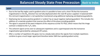 Balanced Steady State Free Precession
bSSFP
• Due to the low flip angles used in gradient echo it is possible to have such a short TR that the transverse
magnetisation in the Mxy direction has not fully dephased when the next RF pulse is applied. In balanced SSFP
this remnant magnetisation is not spoiled but maintained using additional rephasing and dephasing gradients.
• Dephasing due to every positive gradient is ‘undone’ by an equal negative rephasing gradient. This includes the
addition of a rewinder gradient that reverses the effect of the phase encoding gradient.
• The signal is acquired at the exact midpoint of the sequence so that TE=TR/2, which means that the image
contrast is related to the T2/T1 ratio.
• The coherent signal carries over to subsequent repetitions and is superimposed onto the transverse
magnetisation generated by subsequent RF pulses.
• After a number of repetitions this gives rise to a steady state where the signals from multiple repetitions
combine to give a much larger signal (and therefore better SNR than spoiled gradient echo).
Back to Index
 