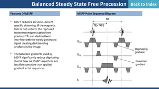 Balanced Steady State Free Precession
bSSFP Pulse Sequence Diagram
S
GSS
GPE
GFE
TE=TR/2
TR
Dephasing
gradient
Rewinder
gradient
Features Of bSSFP
• bSSFP requires accurate, patient
specific shimming. If the magnetic
field is not uniform the rephased
transverse magnetisation from
previous TRs can destructively
interfere with the newly generated
signal creating dark banding
artefacts in the image.
• The balanced gradients used by
bSSFP significantly reduce dephasing
due to flow, so bSSFP sequences are
less flow sensitive than spoiled
gradient echo sequences.
Balanced Steady State Free Precession Back to Index
 