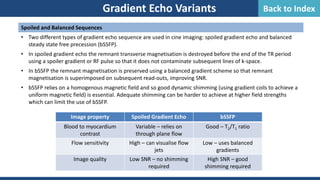 Spoiled and Balanced Sequences
• Two different types of gradient echo sequence are used in cine imaging: spoiled gradient echo and balanced
steady state free precession (bSSFP).
• In spoiled gradient echo the remnant transverse magnetisation is destroyed before the end of the TR period
using a spoiler gradient or RF pulse so that it does not contaminate subsequent lines of k-space.
• In bSSFP the remnant magnetisation is preserved using a balanced gradient scheme so that remnant
magnetisation is superimposed on subsequent read-outs, improving SNR.
• bSSFP relies on a homogenous magnetic field and so good dynamic shimming (using gradient coils to achieve a
uniform magnetic field) is essential. Adequate shimming can be harder to achieve at higher field strengths
which can limit the use of bSSFP.
Gradient Echo Variants
Image property Spoiled Gradient Echo bSSFP
Blood to myocardium
contrast
Variable – relies on
through plane flow
Good – T2/T1 ratio
Flow sensitivity High – can visualise flow
jets
Low – uses balanced
gradients
Image quality Low SNR – no shimming
required
High SNR – good
shimming required
Back to Index
 