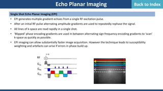 Echo Planar Imaging
Single Shot Echo Planar Imaging (EPI)
• EPI generates multiple gradient echoes from a single RF excitation pulse.
• After an initial RF pulse alternating amplitude gradients are used to repeatedly rephase the signal.
• All lines of k-space are read rapidly in a single shot.
• ‘Blipped’ phase encoding gradients are used in-between alternating sign frequency encoding gradients to ‘scan’
k-space as quickly as possible.
• EPI imaging can allow substantially faster image acquisition. However the technique leads to susceptibility
weighting and artefacts can arise if errors in phase build up.

GSS
GPE
RF
GFE
………
………
………
………
Back to Index
 