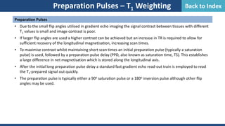 Preparation Pulses
• Due to the small flip angles utilised in gradient echo imaging the signal contrast between tissues with different
T1 values is small and image contrast is poor.
• If larger flip angles are used a higher contrast can be achieved but an increase in TR is required to allow for
sufficient recovery of the longitudinal magnetisation, increasing scan times.
• To maximise contrast whilst maintaining short scan times an initial preparation pulse (typically a saturation
pulse) is used, followed by a preparation pulse delay (PPD, also known as saturation time, TS). This establishes
a large difference in net magnetisation which is stored along the longitudinal axis.
• After the initial long preparation pulse delay a standard fast gradient echo read-out train is employed to read
the T1-prepared signal out quickly.
• The preparation pulse is typically either a 90o saturation pulse or a 180o inversion pulse although other flip
angles may be used.
Preparation Pulses – T1 Weighting Back to Index
 