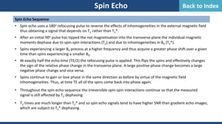 Spin Echo Sequence
• Spin echo uses a 180o refocusing pulse to reverse the effects of inhomogeneities in the external magnetic field
thus obtaining a signal that depends on T2 rather than T2*.
• After an initial 90o pulse has tipped the net magnetisation into the transverse plane the individual magnetic
moments dephase due to spin-spin interactions (T2) and due to inhomogeneities in B0 (T2*).
• Spins experiencing a larger B0 precess at a higher frequency and thus acquire a greater phase shift over a given
time than spins experiencing a smaller B0.
• At exactly half the echo time (TE/2) the refocusing pulse is applied. This flips the spins and effectively changes
the sign of the relative phase change in the transverse plane. A large positive phase change becomes a large
negative phase change and vice versa.
• Spins continue to gain or lose phase in the same direction as before by virtue of the magnetic field
inhomogeneities. Thus, at time TE all of the spins come back into phase again.
• Throughout the spin echo sequence the irreversible spin-spin interactions continue so that the measured
signal is still affected by T2 dephasing.
• T2 times are much longer than T2* and so spin echo signals tend to have higher SNR than gradient echo images,
which are subject to T2* dephasing.
Spin Echo Back to Index
 