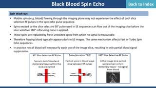 Black Blood Spin Echo
Spin Wash-out
• Mobile spins (e.g. blood) flowing through the imaging plane may not experience the effect of both slice
selective RF pulses in the spin echo pulse sequence.
• Spins excited by the slice selective 90° pulse used in SE sequences can flow out of the imaging slice before the
slice selective 180° refocusing pulse is applied.
• These spins are replaced by fresh unexcited spins from which no signal is measurable.
• Therefore flowing blood typically appears dark in SE images. The same mechanism affects Fast or Turbo Spin
Echo sequences.
• In practice not all blood will necessarily wash out of the image slice, resulting in only partial blood signal
suppression.
Back to Index
 