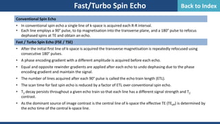 Fast/Turbo Spin Echo
Conventional Spin Echo
• In conventional spin echo a single line of k-space is acquired each R-R interval.
• Each line employs a 90° pulse, to tip magnetisation into the transverse plane, and a 180° pulse to refocus
dephased spins at TE and obtain an echo.
Fast / Turbo Spin Echo (FSE / TSE)
• After the initial first line of k-space is acquired the transverse magnetisation is repeatedly refocused using
consecutive 180° pulses.
• A phase encoding gradient with a different amplitude is acquired before each echo.
• Equal and opposite rewinder gradients are applied after each echo to undo dephasing due to the phase
encoding gradient and maintain the signal.
• The number of lines acquired after each 90° pulse is called the echo train length (ETL).
• The scan time for fast spin echo is reduced by a factor of ETL over conventional spin echo.
• T2 decay persists throughout a given echo train so that each line has a different signal strength and T2
contrast.
• As the dominant source of image contrast is the central line of k-space the effective TE (TEeff) is determined by
the echo time of the central k-space line.
Back to Index
 