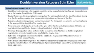 Double Inversion Recovery (IR) SE
• Black-blood contrast on spin echo images is unreliable, relying on a sufficiently high flow rate for spins to move
out of the imaging slice within the TE/2 interval.
• Double IR addresses this by using two inversion pulses. The technique both nulls the signal from blood flowing
in to the slice and increases the time interval within which blood can flow out of the slice.
• Two consecutive inversion pulses are applied in succession. The first pulse is non-selective and inverts all spins
in the system, within and outside of the imaging slice.
• The second, slice-selective pulse re-inverts all the spins within the slice so that spins out side of the slice are
inverted whilst spins within the slice are restored back to their original state.
• The image data acquisition is then performed after an inversion time (TI) chosen so that the longitudinal
magnetisation of inverted blood inverted is nulled at the imaging time.
• By the time of image data acquisition most of the blood in the imaging slice will have been replaced by
inverted blood from outside the slice.
• As the delay is substantially longer than the echo time, replacement of blood in the imaging slice will be more
complete, even at low flows. The effects of double-IR preparation and spin-washout thus combine to improve
blood suppression.
Double Inversion Recovery Spin Echo Back to Index
 