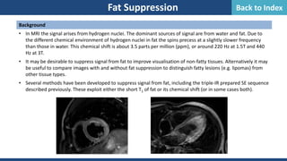 Background
• In MRI the signal arises from hydrogen nuclei. The dominant sources of signal are from water and fat. Due to
the different chemical environment of hydrogen nuclei in fat the spins precess at a slightly slower frequency
than those in water. This chemical shift is about 3.5 parts per million (ppm), or around 220 Hz at 1.5T and 440
Hz at 3T.
• It may be desirable to suppress signal from fat to improve visualisation of non-fatty tissues. Alternatively it may
be useful to compare images with and without fat suppression to distinguish fatty lesions (e.g. lipomas) from
other tissue types.
• Several methods have been developed to suppress signal from fat, including the triple-IR prepared SE sequence
described previously. These exploit either the short T1 of fat or its chemical shift (or in some cases both).
Fat Suppression Back to Index
 