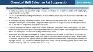 Chemical Shift Selective (CHESS) Magnetisation Preparation
• As well as suppressing fat, signal from longer T1 tissues and fluids is also partially reduced in STIR, modifying T1
weighting and reducing SNR.
• This can be avoided by exploiting the difference in resonant frequencies between fat and water rather than the
difference in T1.
• By applying a spectrally selective preparation pulse, the longitudinal magnetisation of fat is altered whilst
leaving the water signal unperturbed. Fat signals will be suppressed in images acquired after this preparation
due to the reduced longitudinal magnetisation available.
• Chemical Shift Selective (CHESS) preparation is highly dependent on magnetic field inhomogeneity and good
shimming is required. While good shimming can be harder to achieve at higher field strengths the separation of
the fat and water peaks also increases making the technique easier.
• A saturation pulse followed immediately by image data acquisition can be performed (‘fat sat’), although this
will allow partial recovery of magnetisation in fat prior to acquisition of the central k-space data. Alternatively
an inversion preparation and appropriate delay can be used to avoid this problem. Commonly an intermediate
flip angle (around 120°) is used so that the magnetisation is only partially inverted (Spectral Presaturation with
Inversion Recovery, SPIR) and a shorter delay can be used.
Chemical Shift Selective Fat Suppression Back to Index
 