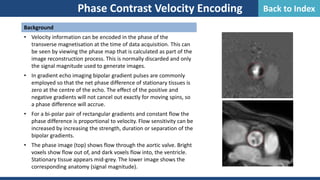 Phase Contrast Velocity Encoding
Background
• Velocity information can be encoded in the phase of the
transverse magnetisation at the time of data acquisition. This can
be seen by viewing the phase map that is calculated as part of the
image reconstruction process. This is normally discarded and only
the signal magnitude used to generate images.
• In gradient echo imaging bipolar gradient pulses are commonly
employed so that the net phase difference of stationary tissues is
zero at the centre of the echo. The effect of the positive and
negative gradients will not cancel out exactly for moving spins, so
a phase difference will accrue.
• For a bi-polar pair of rectangular gradients and constant flow the
phase difference is proportional to velocity. Flow sensitivity can be
increased by increasing the strength, duration or separation of the
bipolar gradients.
• The phase image (top) shows flow through the aortic valve. Bright
voxels show flow out of, and dark voxels flow into, the ventricle.
Stationary tissue appears mid-grey. The lower image shows the
corresponding anatomy (signal magnitude).
Back to Index
 