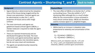 Contrast Agents – Shortening T1 and T2
Background
• Signal intensity is determined by the relaxation
times of the tissues being imaged and by the
chosen scan parameters. Contrast agents can
be administered, to alter the T1 and T2
properties of tissues and so alter image
contrast.
• The most commonly used agents are
gadolinium based contrast agents (GBCAs, a
chelate molecule is required to make the agent
non-toxic).
• These are injected intravenously and are
distributed throughout the body. The most
commonly used agents (extracellular agents)
leak out of capillaries into interstitial spaces,
but do not cross intact cell membranes.
• The agents are (predominantly) cleared by
renal excretion.
Physical Effects
• The main effect of GBCAs is to shorten the T1 of the
surrounding tissue. They also exhibit a T2/T2*
shortening effect although this is a much smaller
effect for the concentration in tissue achieved in
most clinical contrast doses. GBCAs are therefore
used to increase signal in T1 weighted images.
Relaxivity
• GBCAs lead to an increase in relaxation rates
proportional to relaxivity and concentration of the
agent:
R1 = R1(native) + [GBCA] x r1
R2 = R2(native) + [GBCA] x r2
Where R1 and R2 are relaxation rates (R1 = 1/T1 and
R2 = 1/T2), r1 and r2 are longitudinal and transverse
relaxivities, [GBCA] is contrast agent concentration
Back to Index
 