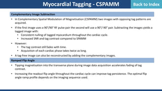 Complementary Image Subtraction
• In Complementary Spatial Modulation of Magnetisation (CSPAMM) two images with opposing tag patterns are
acquired.
• If the first image uses a 90°/90° RF pulse pair the second will use a 90°/-90° pair. Subtracting the images yields a
tagged image with:
• Consistent nulling of tagged myocardium throughout the cardiac cycle.
• Increased SNR and tag contrast compared to SPAMM
• However:
• The tag contrast still fades with time.
• Acquisition of each cardiac phase takes twice as long.
• A tag-free image can also be reconstructed by adding the complementary images.
Ramped Flip Angle
• Tipping magnetisation into the transverse plane during image data acquisition accelerates fading of tag
contrast.
• Increasing the readout flip angle throughout the cardiac cycle can improve tag persistence. The optimal flip
angle ramp profile depends on the imaging sequence used.
Myocardial Tagging - CSPAMM Back to Index
 