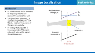 Image Localisation
Slice Selection
• RF excitation only occurs when the
RF frequency matches the
resonant frequency of the spin.
• A magnetic field gradient GSS is
applied during the RF pulse such
that the resonant frequencies of
the spins vary spatially.
• By limiting the bandwidth of
frequencies in the RF transmit
pulse, only spins within a given
slice will be excited.
GSS
B0
Magnetic field
strength, B
Resonant
frequency, ω
RF bandwidth
Excited slice
Back to Index
 