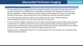 Myocardial Perfusion Imaging Method
• The myocardial perfusion imaging acquisition is designed to display the passage of contrast agent over time
through a fixed slice of myocardial tissue at a fixed point in the cardiac cycle. Images from successive heart
beats are displayed as a movie, showing an increase in signal intensity during the first pass of contrast agent
through the myocardium. Hypo-intense areas on the resulting movie indicate myocardial ischaemia.
• To visualise myocardial ischaemia imaging must be performed under stress conditions (typically
pharmacologically induced). A rest scan may also be taken for comparison
• In order to visualise changes in signal due to contrast agent passing through the heart images must be acquired
every RR-interval. In addition at least three slices must be acquired to obtain sufficient coverage of the heart.
To achieve this a very fast read-out sequence (Fast/Turbo Gradient Echo, bSSFP or hybrid EPI) is used in addition
to other acceleration techniques such as parallel imaging and partial Fourier.
• Images must be T1-weighted to visualise the T1 shortening effect of the contrast agent. This is achieved using a
saturation prepared sequence.
Myocardial Perfusion Imaging Back to Index
 
