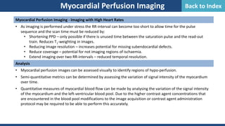 Myocardial Perfusion Imaging - Imaging with High Heart Rates
• As imaging is performed under stress the RR-interval can become too short to allow time for the pulse
sequence and the scan time must be reduced by:
• Shortening PPD – only possible if there is unused time between the saturation pulse and the read-out
train. Reduces T1-weighting in images.
• Reducing image resolution – increases potential for missing subendocardial defects.
• Reduce coverage – potential for not imaging regions of ischaemia.
• Extend imaging over two RR-intervals – reduced temporal resolution.
Analysis
• Myocardial perfusion images can be assessed visually to identify regions of hypo-perfusion.
• Semi-quantitative metrics can be determined by assessing the variation of signal intensity of the myocardium
over time.
• Quantitative measures of myocardial blood flow can be made by analysing the variation of the signal intensity
of the myocardium and the left-ventricular blood pool. Due to the higher contrast agent concentrations that
are encountered in the blood pool modifications to the image acquisition or contrast agent administration
protocol may be required to be able to perform this accurately.
Myocardial Perfusion Imaging Back to Index
 
