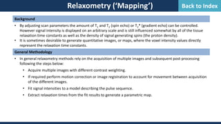 Relaxometry (‘Mapping’)
Background
• By adjusting scan parameters the amount of T1 and T2 (spin echo) or T2* (gradient echo) can be controlled.
However signal intensity is displayed on an arbitrary scale and is still influenced somewhat by all of the tissue
relaxation time constants as well as the density of signal generating spins (the proton density).
• It is sometimes desirable to generate quantitative images, or maps, where the voxel intensity values directly
represent the relaxation time constants.
General Methodology
• In general relaxometry methods rely on the acquisition of multiple images and subsequent post-processing
following the steps below:
• Acquire multiple images with different contrast weighting.
• If required perform motion correction or image registration to account for movement between acquisition
of the different images.
• Fit signal intensities to a model describing the pulse sequence.
• Extract relaxation times from the fit results to generate a parametric map.
Back to Index
 