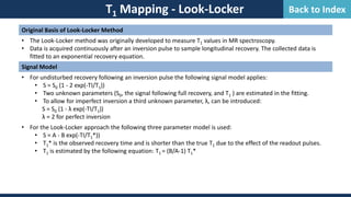 T1 Mapping - Look-Locker
Original Basis of Look-Locker Method
• The Look-Locker method was originally developed to measure T1 values in MR spectroscopy.
• Data is acquired continuously after an inversion pulse to sample longitudinal recovery. The collected data is
fitted to an exponential recovery equation.
Signal Model
• For undisturbed recovery following an inversion pulse the following signal model applies:
• S = S0 (1 - 2 exp(-TI/T1))
• Two unknown parameters (S0, the signal following full recovery, and T1 ) are estimated in the fitting.
• To allow for imperfect inversion a third unknown parameter, λ, can be introduced:
S = S0 (1 - λ exp(-TI/T1))
λ = 2 for perfect inversion
• For the Look-Locker approach the following three parameter model is used:
• S = A - B exp(-TI/T1*))
• T1* is the observed recovery time and is shorter than the true T1 due to the effect of the readout pulses.
• T1 is estimated by the following equation: T1 = (B/A-1) T1*
Back to Index
 