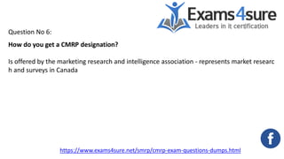 Question No 6:
How do you get a CMRP designation?
Is offered by the marketing research and intelligence association - represents market researc
h and surveys in Canada
https://www.exams4sure.net/smrp/cmrp-exam-questions-dumps.html
 