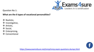 Question No 1:
What are the 6 types of vocational personalities?
 Realistic,
 Investigative,
 Artistic,
 Social,
 Enterprising,
 Conventional
https://www.exams4sure.net/smrp/cmrp-exam-questions-dumps.html
 