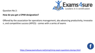 Question No 2:
How do you get a CPIM designation?
Offered by the association for operations management, aka advancing productivity, innovatio
n, and competitive success (APICS) - comes with a series of exams
https://www.exams4sure.net/smrp/cmrp-exam-questions-dumps.html
 