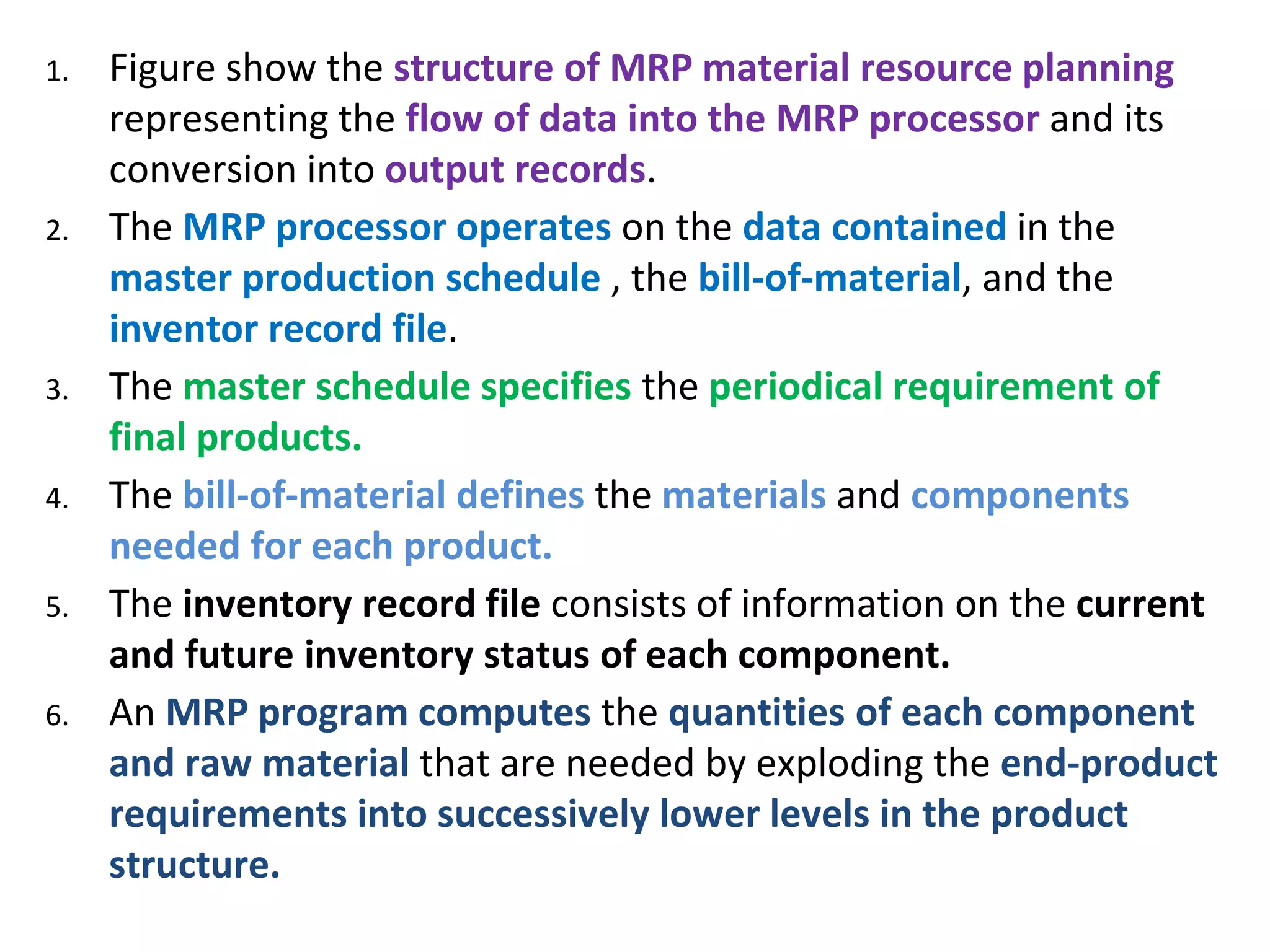 1. Figure show the structure of MRP material resource planning
representing the flow of data into the MRP processor and its
conversion into output records.
2. The MRP processor operates on the data contained in the
master production schedule , the bill-of-material, and the
inventor record file.
3. The master schedule specifies the periodical requirement of
final products.
4. The bill-of-material defines the materials and components
needed for each product.
5. The inventory record file consists of information on the current
and future inventory status of each component.
6. An MRP program computes the quantities of each component
and raw material that are needed by exploding the end-product
requirements into successively lower levels in the product
structure.
 