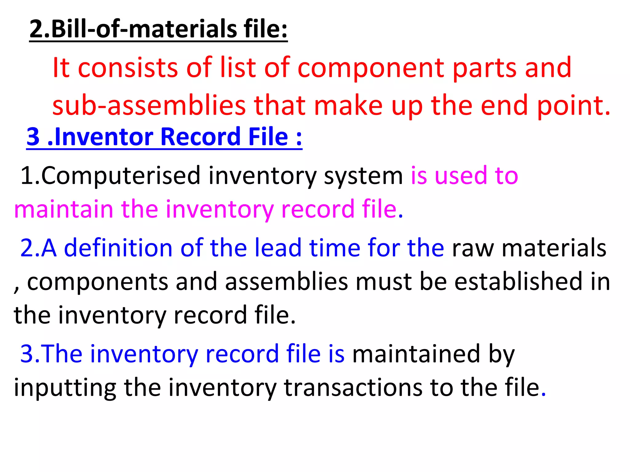 2.Bill-of-materials file:
It consists of list of component parts and
sub-assemblies that make up the end point.
3 .Inventor Record File :
1.Computerised inventory system is used to
maintain the inventory record file.
2.A definition of the lead time for the raw materials
, components and assemblies must be established in
the inventory record file.
3.The inventory record file is maintained by
inputting the inventory transactions to the file.
 