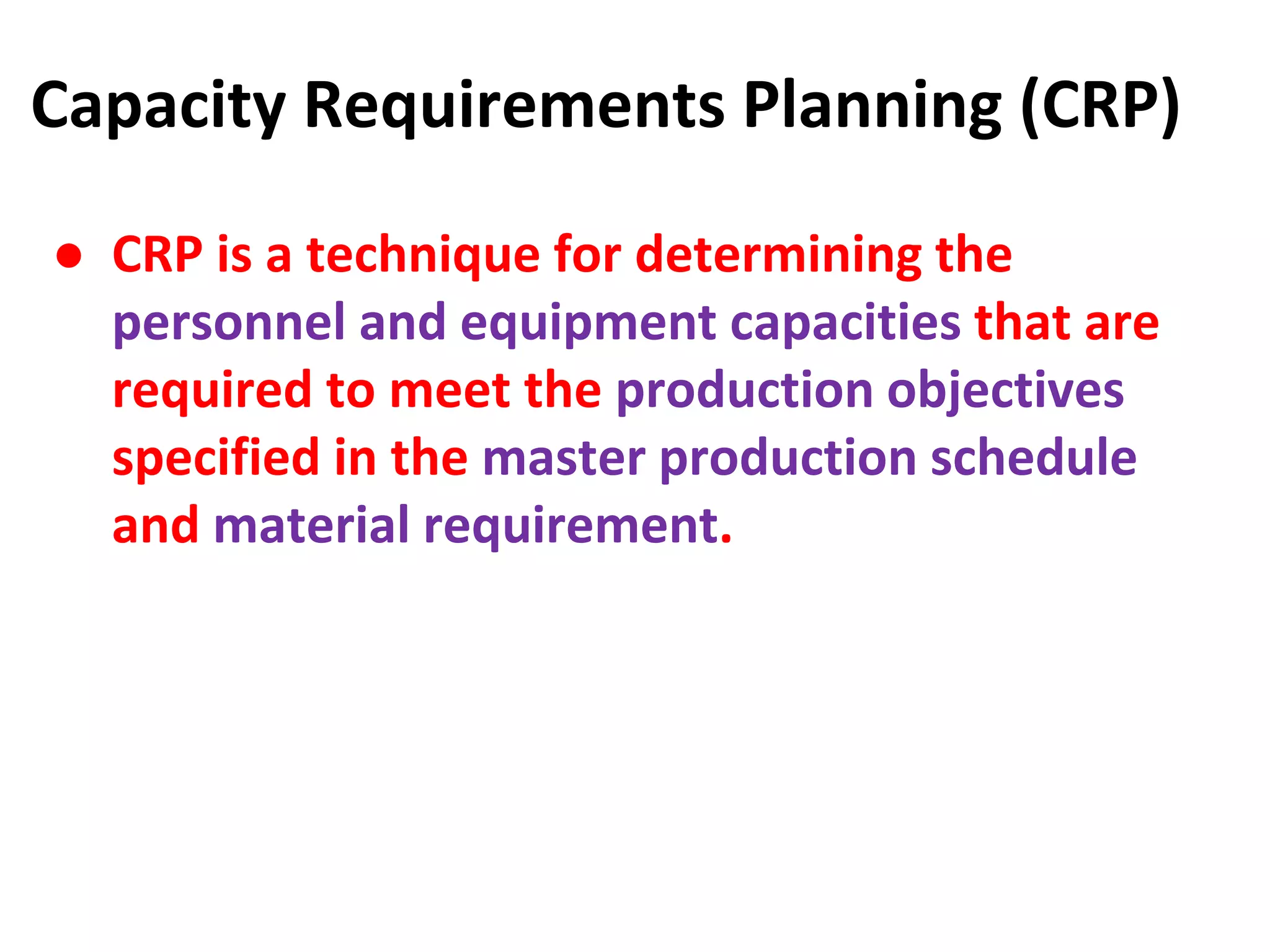 Capacity Requirements Planning (CRP)
● CRP is a technique for determining the
personnel and equipment capacities that are
required to meet the production objectives
specified in the master production schedule
and material requirement.
 