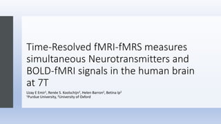Time-Resolved fMRI-fMRS measures
simultaneous Neurotransmitters and
BOLD-fMRI signals in the human brain
at 7T
Uzay E Emir1, Renée S. Koolschijn2, Helen Barron2, Betina Ip2
1Purdue University, 2University of Oxford
 