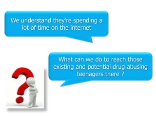 We understand they‟re spending a
   lot of time on the internet




                What can we do to reach those
              existing and potential drug abusing
                       teenagers there ?
 