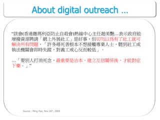 About digital outreach …

“該會(香港撒瑪利亞防止自殺會)熱線中心主任趙美艷…表示政府能
增撥資源聘請「網上外展社工」是好事，但切勿以為有了社工就可
解決所有問題，「許多尋死者根本不想接觸專業人士，聽到社工或
執法機關會即時失蹤，對義工戒心反而較低」。

…「要別人打消死念，最重要是治本，建立互信關係後，才能對症
下藥。」”




  Source : Ming Pao, Nov 26th, 2009
 