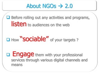About NGOs  2.0

 Before rolling out any activities and programs,
    listen to audiences on the web

 How “sociable” of your targets ?


   Engage them with your professional
    services through various digital channels and
    means
 