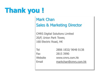 Thank you !
        Mark Chan
        Sales & Marketing Director

        CMRS Digital Solutions Limited
        20/F, Union Park Tower,
        168 Electric Road, HK

        Tel             2806 1832/ 9648 0138
        Fax             2815 3990
        Website         www.cmrs.com.hk
        Email           markchan@cmrs.com.hk
 