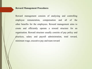 Reward Management Procedures
Reward management consists of analysing and controlling
employee remuneration, compensation and all of the
other benefits for the employees. Reward management aims to
create and efficiently operate a reward structure for an
organisation. Reward structure usually consists of pay policy and
practices, salary and payroll administration, total reward,
minimum wage, executive pay and team reward
 