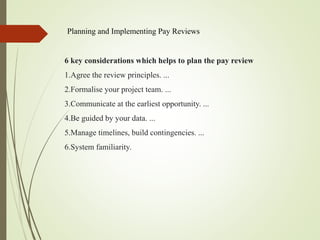 Planning and Implementing Pay Reviews
6 key considerations which helps to plan the pay review
1.Agree the review principles. ...
2.Formalise your project team. ...
3.Communicate at the earliest opportunity. ...
4.Be guided by your data. ...
5.Manage timelines, build contingencies. ...
6.System familiarity.
 