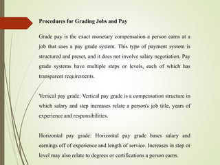 Procedures for Grading Jobs and Pay
Grade pay is the exact monetary compensation a person earns at a
job that uses a pay grade system. This type of payment system is
structured and preset, and it does not involve salary negotiation. Pay
grade systems have multiple steps or levels, each of which has
transparent requirements.
Vertical pay grade: Vertical pay grade is a compensation structure in
which salary and step increases relate a person's job title, years of
experience and responsibilities.
Horizontal pay grade: Horizontal pay grade bases salary and
earnings off of experience and length of service. Increases in step or
level may also relate to degrees or certifications a person earns.
 