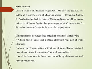 Rates Fixation
Under Section 5 of Minimum Wages Act, 1948 there are basically two
method of fixation/revision of Minimum Wages (1) Committee Method
(2) Notification Method. Revision of Minimum Wages should not exceed
an interval of 5 years. Section 3 empowers appropriate Government to fix
the minimum rates of wages in the scheduled employments.
Minimum rate of the wages fixed or revised consists of the following :
* A basic rate of wages and a special allowance, viz., cost of living
allowance;
* A basic rate of wages with or without cost of living allowance and cash
value of concessions for supplies of essential commodities;
* An all inclusive rate, i.e. basic rate, cost of living allowance and cash
value of concessions.
 