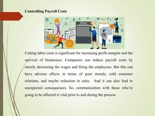 Controlling Payroll Costs
Cutting labor costs is significant for increasing profit margins and the
survival of businesses. Companies can reduce payroll costs by
merely decreasing the wages and firing the employees. But this can
have adverse effects in terms of poor morale, cold customer
relations, and maybe reduction in sales. And it can also lead to
unexpected consequences. So, communication with those who’re
going to be affected is vital prior to and during the process.
 