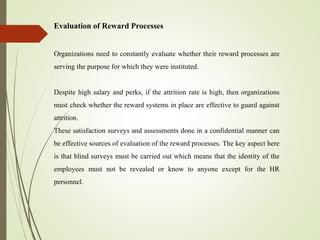 Evaluation of Reward Processes
Organizations need to constantly evaluate whether their reward processes are
serving the purpose for which they were instituted.
Despite high salary and perks, if the attrition rate is high, then organizations
must check whether the reward systems in place are effective to guard against
attrition.
These satisfaction surveys and assessments done in a confidential manner can
be effective sources of evaluation of the reward processes. The key aspect here
is that blind surveys must be carried out which means that the identity of the
employees must not be revealed or know to anyone except for the HR
personnel.
 